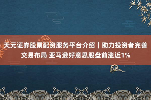 天元证券股票配资服务平台介绍｜助力投资者完善交易布局 亚马逊好意思股盘前涨近1%