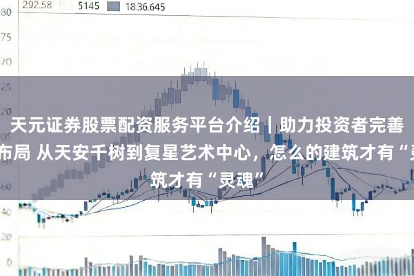 天元证券股票配资服务平台介绍｜助力投资者完善交易布局 从天安千树到复星艺术中心，怎么的建筑才有“灵魂”