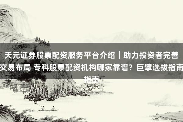 天元证券股票配资服务平台介绍｜助力投资者完善交易布局 专科股票配资机构哪家靠谱？巨擘选拔指南
