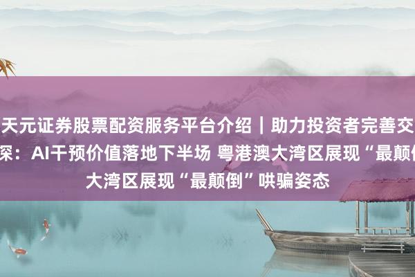 天元证券股票配资服务平台介绍｜助力投资者完善交易布局 蔡冠深：AI干预价值落地下半场 粤港澳大湾区展现“最颠倒”哄骗姿态
