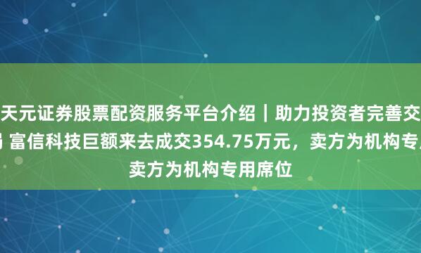 天元证券股票配资服务平台介绍｜助力投资者完善交易布局 富信科技巨额来去成交354.75万元，卖方为机构专用席位