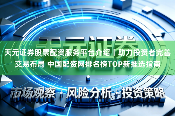 天元证券股票配资服务平台介绍｜助力投资者完善交易布局 中国配资网排名榜TOP新推选指南