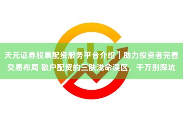 天元证券股票配资服务平台介绍｜助力投资者完善交易布局 散户配资的三肤浅命误区，千万别踩坑