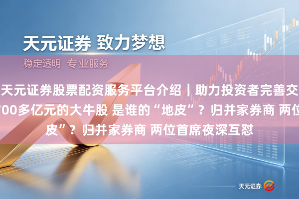 天元证券股票配资服务平台介绍｜助力投资者完善交易布局 市值4700多亿元的大牛股 是谁的“地皮”？归并家券商 两位首席夜深互怼