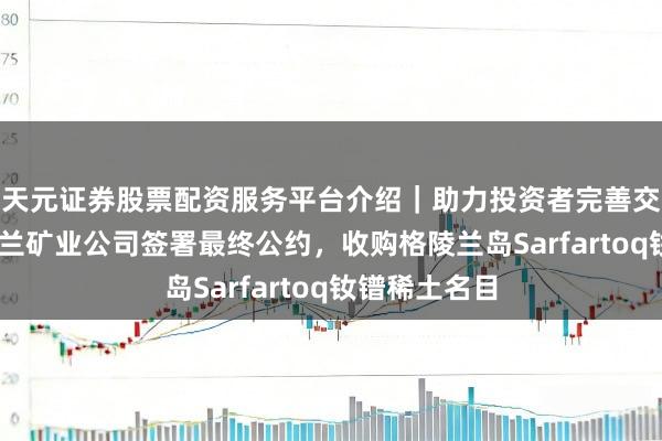 天元证券股票配资服务平台介绍｜助力投资者完善交易布局 格陵兰矿业公司签署最终公约，收购格陵兰岛Sarfartoq钕镨稀土名目