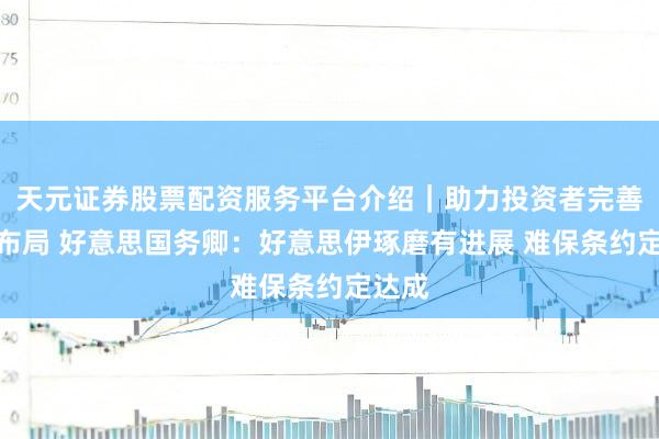 天元证券股票配资服务平台介绍｜助力投资者完善交易布局 好意思国务卿：好意思伊琢磨有进展 难保条约定达成