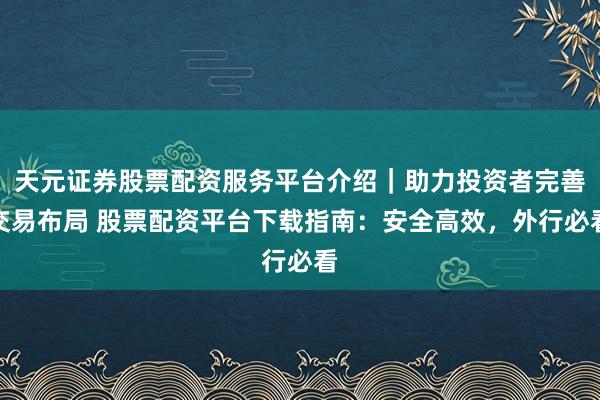 天元证券股票配资服务平台介绍｜助力投资者完善交易布局 股票配资平台下载指南：安全高效，外行必看