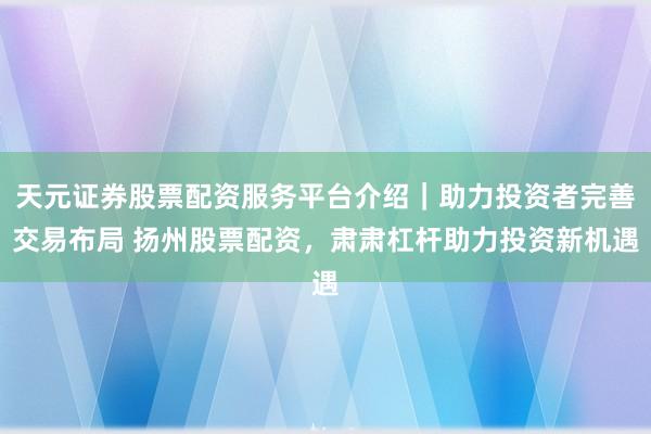 天元证券股票配资服务平台介绍｜助力投资者完善交易布局 扬州股票配资，肃肃杠杆助力投资新机遇