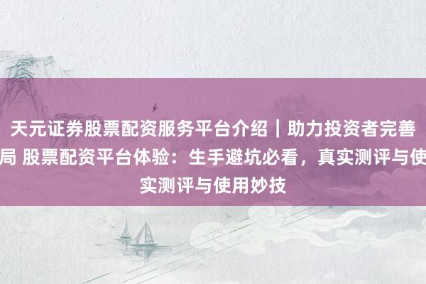天元证券股票配资服务平台介绍|助力投资者完善交易布局 股票配资平台体验:生手避坑必看,真实测评与使用妙技