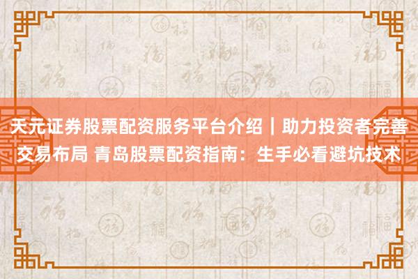 天元证券股票配资服务平台介绍｜助力投资者完善交易布局 青岛股票配资指南：生手必看避坑技术