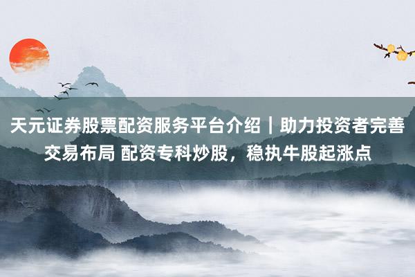 天元证券股票配资服务平台介绍|助力投资者完善交易布局 配资专科炒股,稳执牛股起涨点