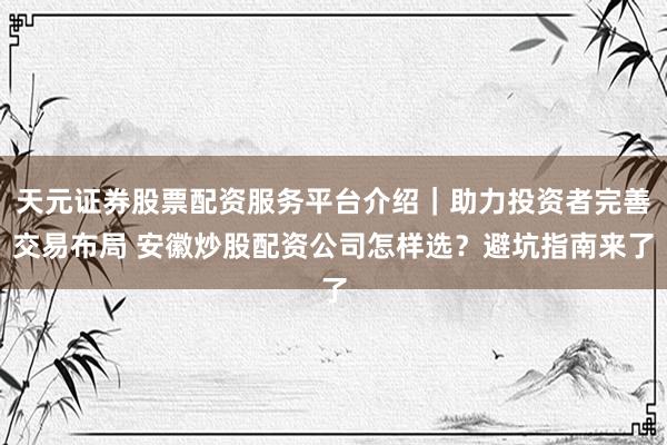 天元证券股票配资服务平台介绍｜助力投资者完善交易布局 安徽炒股配资公司怎样选？避坑指南来了