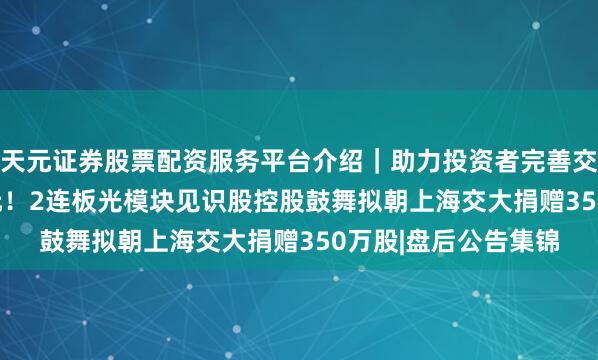 天元证券股票配资服务平台介绍｜助力投资者完善交易布局 价值1.1亿元！2连板光模块见识股控股鼓舞拟朝上海交大捐赠350万股|盘后公告集锦