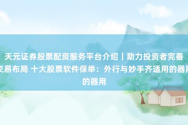 天元证券股票配资服务平台介绍｜助力投资者完善交易布局 十大股票软件保举：外行与妙手齐适用的器用