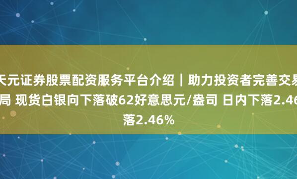 天元证券股票配资服务平台介绍｜助力投资者完善交易布局 现货白银向下落破62好意思元/盎司 日内下落2.46%