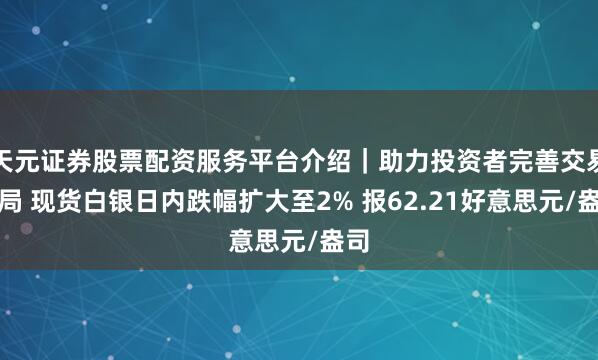 天元证券股票配资服务平台介绍｜助力投资者完善交易布局 现货白银日内跌幅扩大至2% 报62.21好意思元/盎司